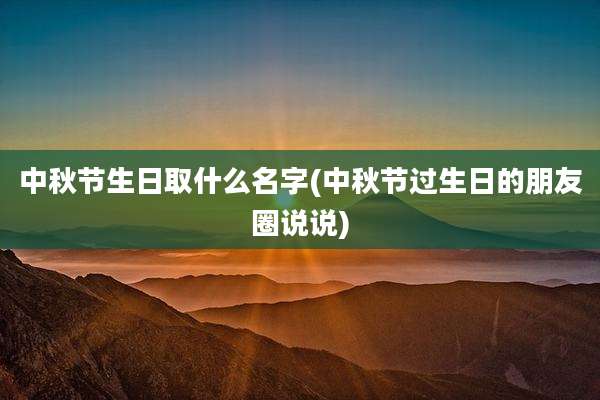中秋节生日取什么名字(中秋节过生日的朋友圈说说)