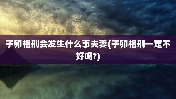 子卯相刑会发生什么事夫妻(子卯相刑一定不好吗?)