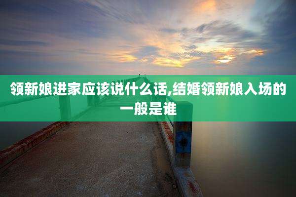 领新娘进家应该说什么话,结婚领新娘入场的一般是谁