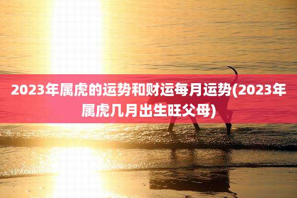 2023年属虎的运势和财运每月运势(2023年属虎几月出生旺父母)