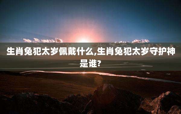 生肖兔犯太岁佩戴什么,生肖兔犯太岁守护神是谁?