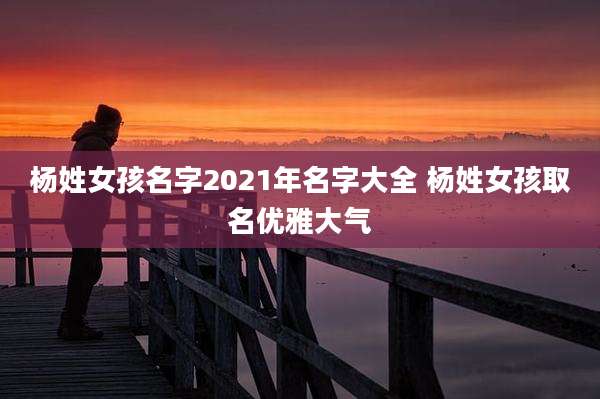 杨姓女孩名字2021年名字大全 杨姓女孩取名优雅大气