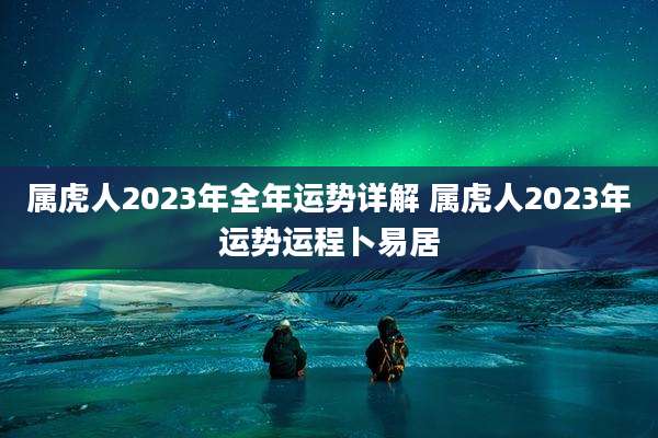 属虎人2023年全年运势详解 属虎人2023年运势运程卜易居
