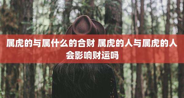 属虎的与属什么的合财 属虎的人与属虎的人会影响财运吗