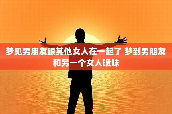 梦见男朋友跟其他女人在一起了 梦到男朋友和另一个女人暧昧