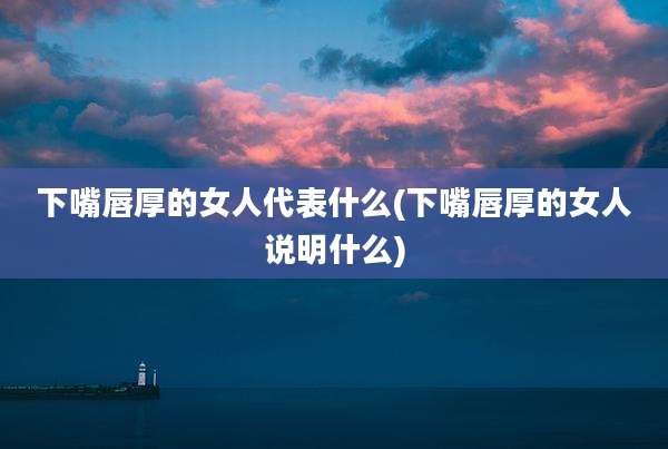 下嘴唇厚的女人代表什么(下嘴唇厚的女人说明什么)