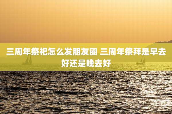 三周年祭祀怎么发朋友圈 三周年祭拜是早去好还是晚去好