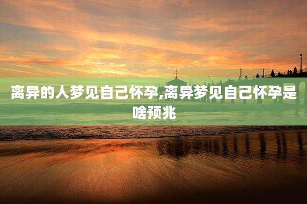 离异的人梦见自己怀孕,离异梦见自己怀孕是啥预兆