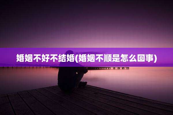 婚姻不好不结婚(婚姻不顺是怎么回事)