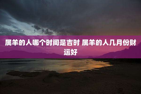 属羊的人哪个时间是吉时 属羊的人几月份财运好