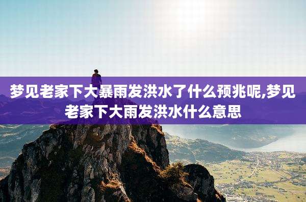 梦见老家下大暴雨发洪水了什么预兆呢,梦见老家下大雨发洪水什么意思