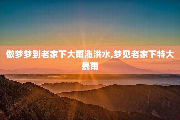 做梦梦到老家下大雨涨洪水,梦见老家下特大暴雨