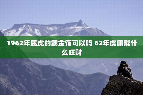 1962年属虎的戴金饰可以吗 62年虎佩戴什么旺财