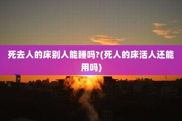 死去人的床别人能睡吗?(死人的床活人还能用吗)