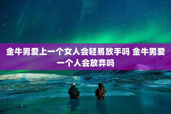 金牛男爱上一个女人会轻易放手吗 金牛男爱一个人会放弃吗