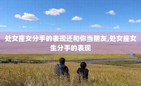 处女座女分手的表现还和你当朋友,处女座女生分手的表现