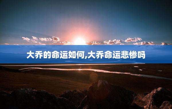 大乔的命运如何,大乔命运悲惨吗