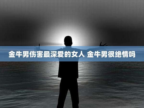 金牛男伤害最深爱的女人 金牛男很绝情吗