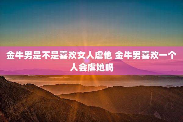 金牛男是不是喜欢女人虐他 金牛男喜欢一个人会虐她吗