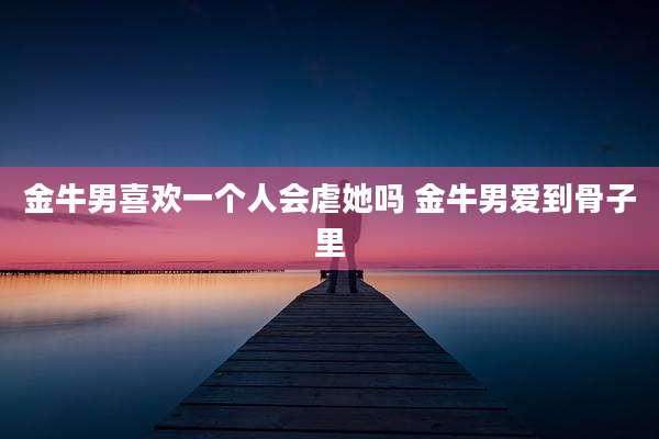 金牛男喜欢一个人会虐她吗 金牛男爱到骨子里