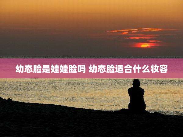 幼态脸是娃娃脸吗 幼态脸适合什么妆容