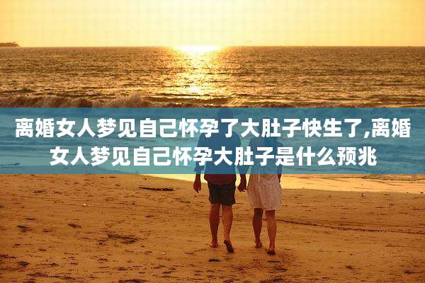 离婚女人梦见自己怀孕了大肚子快生了,离婚女人梦见自己怀孕大肚子是什么预兆
