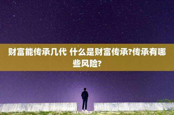 财富能传承几代 什么是财富传承?传承有哪些风险?