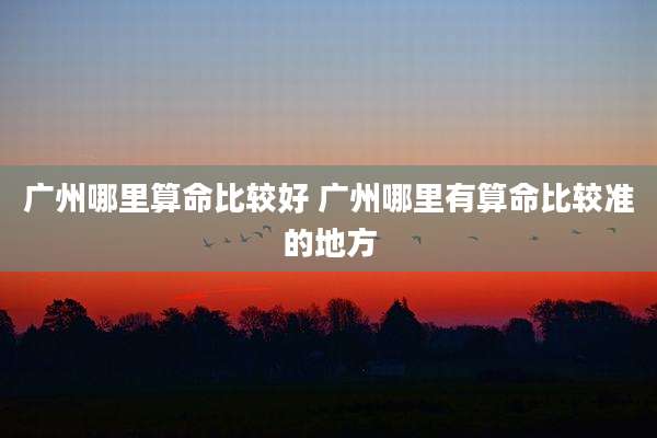 广州哪里算命比较好 广州哪里有算命比较准的地方