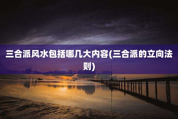 三合派风水包括哪几大内容(三合派的立向法则)