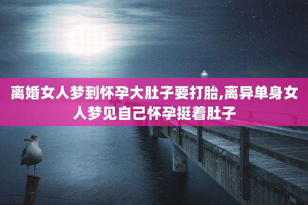 离婚女人梦到怀孕大肚子要打胎,离异单身女人梦见自己怀孕挺着肚子