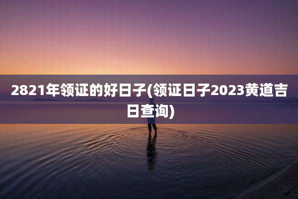 2821年领证的好日子(领证日子2023黄道吉日查询)