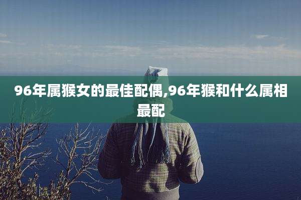 96年属猴女的最佳配偶,96年猴和什么属相最配