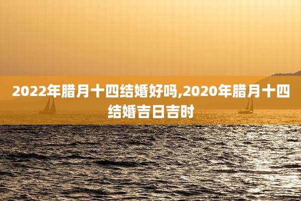 2022年腊月十四结婚好吗,2020年腊月十四结婚吉日吉时