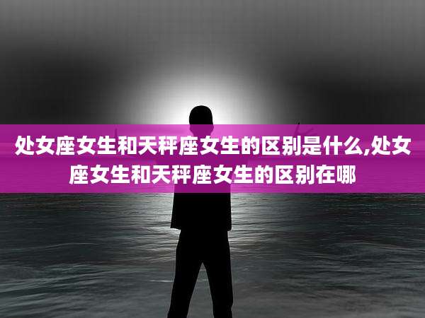 处女座女生和天秤座女生的区别是什么,处女座女生和天秤座女生的区别在哪