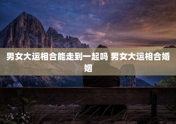 男女大运相合能走到一起吗 男女大运相合婚姻