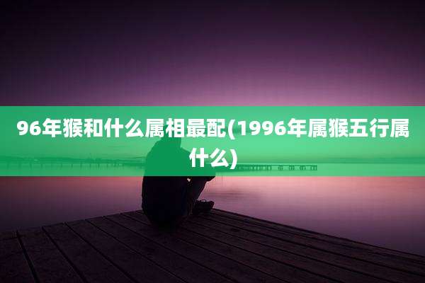 96年猴和什么属相最配(1996年属猴五行属什么)