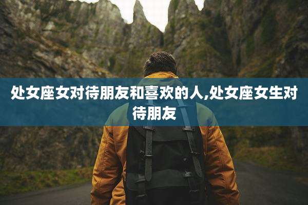 处女座女对待朋友和喜欢的人,处女座女生对待朋友