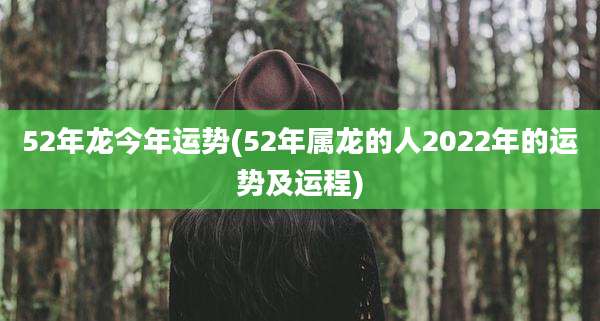 52年龙今年运势(52年属龙的人2022年的运势及运程)
