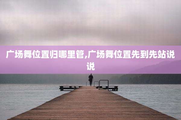 广场舞位置归哪里管,广场舞位置先到先站说说