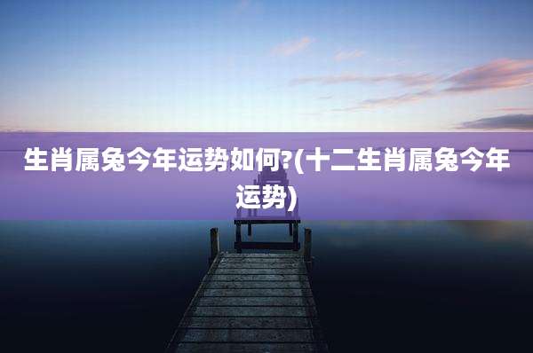生肖属兔今年运势如何?(十二生肖属兔今年运势)