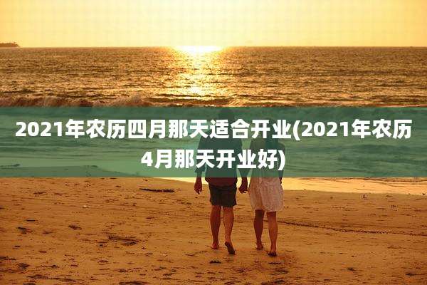2021年农历四月那天适合开业(2021年农历4月那天开业好)