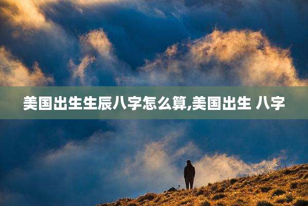 美国出生生辰八字怎么算,美国出生 八字