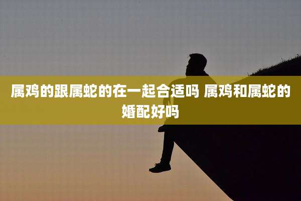 属鸡的跟属蛇的在一起合适吗 属鸡和属蛇的婚配好吗