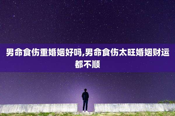 男命食伤重婚姻好吗,男命食伤太旺婚姻财运都不顺