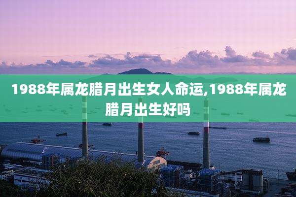 1988年属龙腊月出生女人命运,1988年属龙腊月出生好吗