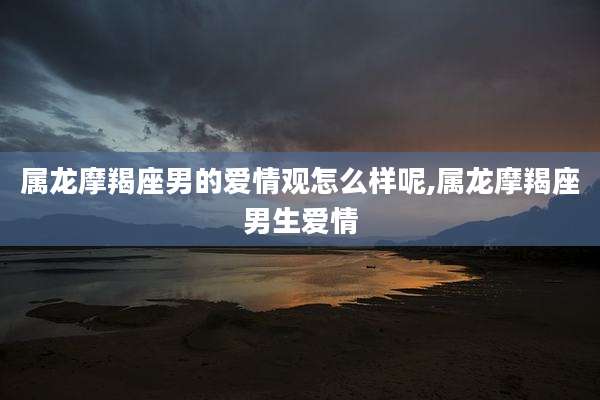 属龙摩羯座男的爱情观怎么样呢,属龙摩羯座男生爱情