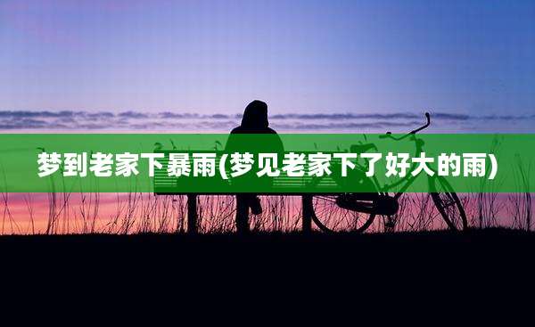 梦到老家下暴雨(梦见老家下了好大的雨)