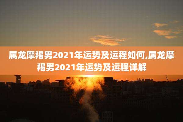 属龙摩羯男2021年运势及运程如何,属龙摩羯男2021年运势及运程详解