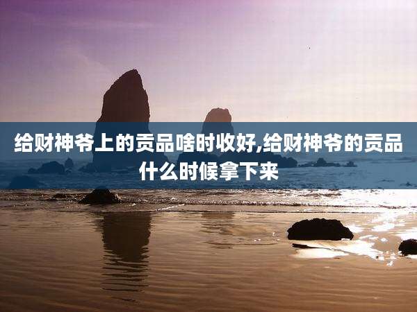 给财神爷上的贡品啥时收好,给财神爷的贡品什么时候拿下来