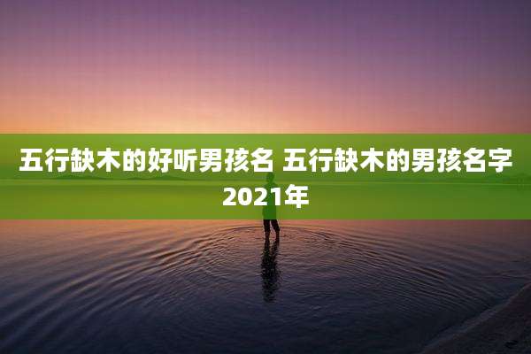 五行缺木的好听男孩名 五行缺木的男孩名字2021年